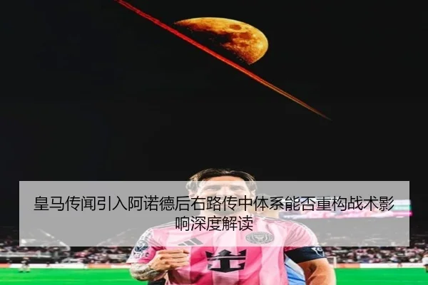 皇马传闻引入阿诺德后右路传中体系能否重构战术影响深度解读